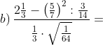 b)\, \frac{2\frac{1}{3}-\left ( \frac{5}{7} \right )^{2}:\frac{3}{14}}{\frac{1}{3}\cdot \sqrt{\frac{1}{64}}}=